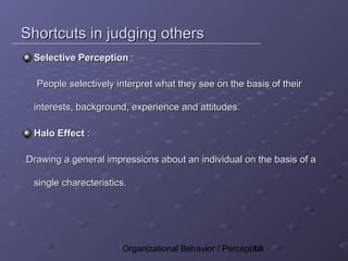 Shortcuts in judging others
 Selective Perception :

  People selectively interpret what they see on the basis of their

 interests, background, experience and attitudes.

 Halo Effect :

Drawing a general impressions about an individual on the basis of a

 single charecteristics.




                      Organizational Behavior / Perception
                                                       13
 
