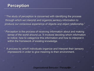 Perception

“ The study of perception is concerned with identifying the process
 through which we interpret and organize sensory information to
produce our conscious experience of objects and object relationship.”

“ Perception is the process of receiving information about and making
   sense of the world around us. It involves deciding which information
   to notice, how to categorize this information and how to interpret it
   within the framework of existing knowledge.

“ A process by which individuals organize and interpret their sensory
   impressions in order to give meaning to their environment.




                         Organizational Behavior / Perception
                                                          2
 