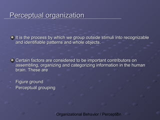 Perceptual organization

    It is the process by which we group outside stimuli into recognizable
    and identifiable patterns and whole objects.



    Certain factors are considered to be important contributors on
    assembling, organizing and categorizing information in the human
    brain. These are

-   Figure ground
-   Perceptual grouping




                          Organizational Behavior / Perception
                                                           7
 