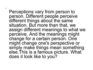 •
    Perceptions vary from person to
    person. Different people perceive
    different things about the same
    situation. But more than that, we
    assign different meanings to what we
    perceive. And the meanings might
    change for a certain person. One
    might change one's perspective or
    simply make things mean something
    else.This is a famous picture. What
    does it look like to you?
 