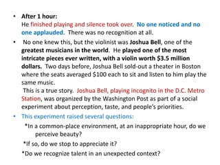 • After 1 hour:
  He finished playing and silence took over. No one noticed and no
  one applauded. There was no recognition at all.
• No one knew this, but the violinist was Joshua Bell, one of the
  greatest musicians in the world. He played one of the most
  intricate pieces ever written, with a violin worth $3.5 million
  dollars. Two days before, Joshua Bell sold-out a theater in Boston
  where the seats averaged $100 each to sit and listen to him play the
  same music.
   This is a true story. Joshua Bell, playing incognito in the D.C. Metro
  Station, was organized by the Washington Post as part of a social
  experiment about perception, taste, and people’s priorities.
• This experiment raised several questions:
   *In a common-place environment, at an inappropriate hour, do we
        perceive beauty?
   *If so, do we stop to appreciate it?
  *Do we recognize talent in an unexpected context?
 