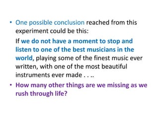 • One possible conclusion reached from this
  experiment could be this:
  If we do not have a moment to stop and
  listen to one of the best musicians in the
  world, playing some of the finest music ever
  written, with one of the most beautiful
  instruments ever made . . ..
• How many other things are we missing as we
  rush through life?
 