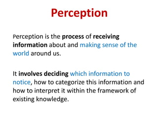 Perception
Perception is the process of receiving
information about and making sense of the
world around us.

It involves deciding which information to
notice, how to categorize this information and
how to interpret it within the framework of
existing knowledge.
 