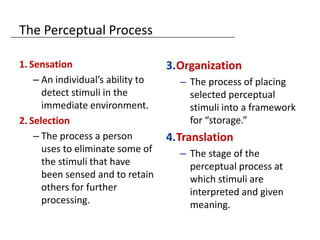 The Perceptual Process

1. Sensation                       3.Organization
    – An individual’s ability to     – The process of placing
      detect stimuli in the            selected perceptual
      immediate environment.           stimuli into a framework
2. Selection                           for “storage.”
    – The process a person         4.Translation
      uses to eliminate some of      – The stage of the
      the stimuli that have            perceptual process at
      been sensed and to retain        which stimuli are
      others for further               interpreted and given
      processing.                      meaning.
 