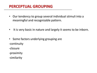 PERCEPTUAL GROUPING

• Our tendency to group several individual stimuli into a
  meaningful and recognizable pattern.

• It is very basic in nature and largely it seems to be inborn.

• Some factors underlying grouping are
-continuity
-closure
-proximity
-similarity
 