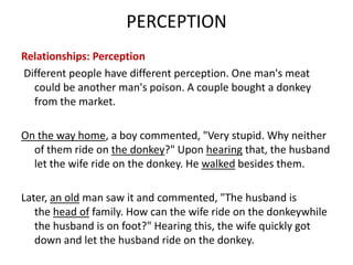 PERCEPTION
Relationships: Perception
Different people have different perception. One man's meat
  could be another man's poison. A couple bought a donkey
  from the market.

On the way home, a boy commented, "Very stupid. Why neither
  of them ride on the donkey?" Upon hearing that, the husband
  let the wife ride on the donkey. He walked besides them.

Later, an old man saw it and commented, "The husband is
   the head of family. How can the wife ride on the donkeywhile
   the husband is on foot?" Hearing this, the wife quickly got
   down and let the husband ride on the donkey.
 