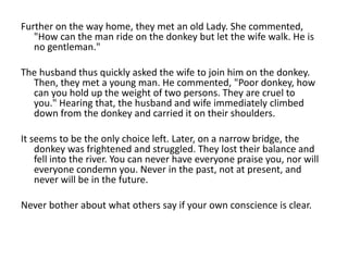 Further on the way home, they met an old Lady. She commented,
   "How can the man ride on the donkey but let the wife walk. He is
   no gentleman."

The husband thus quickly asked the wife to join him on the donkey.
  Then, they met a young man. He commented, "Poor donkey, how
  can you hold up the weight of two persons. They are cruel to
  you." Hearing that, the husband and wife immediately climbed
  down from the donkey and carried it on their shoulders.

It seems to be the only choice left. Later, on a narrow bridge, the
    donkey was frightened and struggled. They lost their balance and
    fell into the river. You can never have everyone praise you, nor will
    everyone condemn you. Never in the past, not at present, and
    never will be in the future.

Never bother about what others say if your own conscience is clear.
 