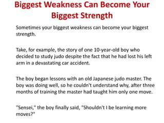 Biggest Weakness Can Become Your
         Biggest Strength
Sometimes your biggest weakness can become your biggest
strength.

Take, for example, the story of one 10-year-old boy who
decided to study judo despite the fact that he had lost his left
arm in a devastating car accident.

The boy began lessons with an old Japanese judo master. The
boy was doing well, so he couldn't understand why, after three
months of training the master had taught him only one move.

"Sensei," the boy finally said, "Shouldn't I be learning more
moves?"
 