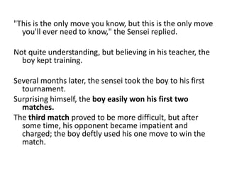 "This is the only move you know, but this is the only move
  you'll ever need to know," the Sensei replied.

Not quite understanding, but believing in his teacher, the
  boy kept training.

Several months later, the sensei took the boy to his first
  tournament.
Surprising himself, the boy easily won his first two
  matches.
The third match proved to be more difficult, but after
  some time, his opponent became impatient and
  charged; the boy deftly used his one move to win the
  match.
 