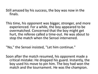 Still amazed by his success, the boy was now in the
   finals.

This time, his opponent was bigger, stronger, and more
  experienced. For a while, the boy appeared to be
  overmatched. Concerned that the boy might get
  hurt, the referee called a time-out. He was about to
  stop the match when the Sensei intervened.

"No," the Sensei insisted, "Let him continue."

Soon after the match resumed, his opponent made a
  critical mistake: He dropped his guard. Instantly, the
  boy used his move to pin him. The boy had won the
  match and the tournament. He was the champion.
 