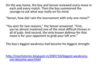 On the way home, the boy and Sensei reviewed every move in
  each and every match. Then the boy summoned the
  courage to ask what was really on his mind.
"Sensei, how did I win the tournament with only one move?"

"You won for two reasons," the Sensei answered. "First,
   you've almost mastered one of the most difficult throws in
   all of judo. And second, the only known defense for that
   move is for your opponent to grab your left arm."

The boy's biggest weakness had become his biggest strength.


http://reachstories.blogspot.in/2007/10/biggest-weakness-
   can-become-your.html
 