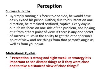 Perception
Success Principle
• By simply turning his focus to one side, he would have
  easily exited his prison. Rather, due to his intent on one
  direction, he remained confined, captive. Every day in
  our life we focus on one side of the problem, not looking
  at it from others point of view. If there is any one secret
  of success, it lies in the ability to get the other person's
  point of view and see things from that person's angle as
  well as from your own.

Motivational Quotes
• “ Perception is strong and sight weak. In strategy it is
  important to see distant things as if they were close
  and to take a distanced view of close things.”
 