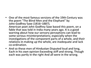 • One of the most famous versions of the 19th Century was
  the poem "The Blind Men and the Elephant" by
  John Godfrey Saxe (1816–1887).
  American poet John Godfrey Saxe based this poem, on a
  fable that was told in India many years ago. It is a good
  warning about how our sensory perceptions can lead to
  some serious misinterpretations; especially when the
  investigations of the component parts of a whole, and their
  relations in making up the whole, are inadequate and lack
  co-ordination.
• And so these men of Hindustan Disputed loud and long,
  Each in his own opinion Exceeding stiff and strong, Though
  each was partly in the right And all were in the wrong.
 