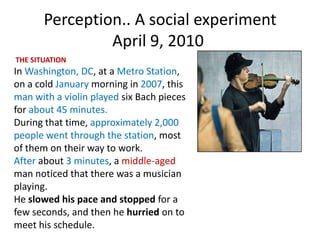 Perception.. A social experiment
                April 9, 2010
THE SITUATION
In Washington, DC, at a Metro Station,
on a cold January morning in 2007, this
man with a violin played six Bach pieces
for about 45 minutes.
During that time, approximately 2,000
people went through the station, most
of them on their way to work.
After about 3 minutes, a middle-aged
man noticed that there was a musician
playing.
He slowed his pace and stopped for a
few seconds, and then he hurried on to
meet his schedule.
 