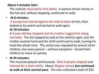 About 4 minutes later:
  The violinist received his first dollar. A woman threw money in
  the hat and, without stopping, continued to walk.
• At 6 minutes:
   A young man leaned against the wall to listen to him, then
  looked at his watch and started to walk again.
  At 10 minutes:
  A 3-year old boy stopped, but his mother tugged him along
  hurriedly. The kid stopped to look at the violinist again, but the
  mother pushed hard and the child continued to walk, turning his
  head the whole time. This action was repeated by several other
  children, but every parent – without exception – forced their
  children to move on quickly.
• At 45 minutes:
  The musician played continuously. Only 6 people stopped and
  listened for a short while. About 20 gave money but continued
  to walk at their normal pace. The man collected a total of $32.
 