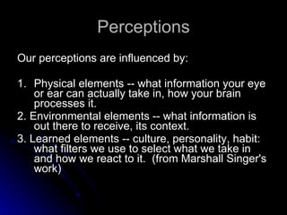 Perceptions Our perceptions are influenced by:  1. Physical elements -- what information your eye or ear can actually take in, how your brain processes it.  2. Environmental elements -- what information is out there to receive, its context.  3. Learned elements -- culture, personality, habit: what filters we use to select what we take in and how we react to it.  (from Marshall Singer's work) 