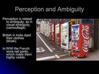 Perception and Ambiguity Perception is related to ambiguity, as in visual ambiguity, (camouflage)  British in India dyed their clothes (khaki)  In WWI the French wore red pants, which made them highly visible. 