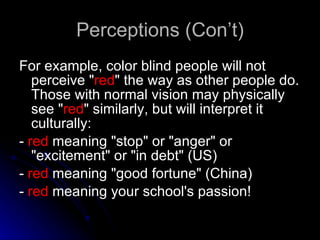 Perceptions (Con’t) For example, color blind people will not perceive &quot; red &quot; the way as other people do. Those with normal vision may physically see &quot; red &quot; similarly, but will interpret it culturally: -  red  meaning &quot;stop&quot; or &quot;anger&quot; or &quot;excitement&quot; or &quot;in debt&quot; (US)  -  red  meaning &quot;good fortune&quot; (China)  -  red  meaning your school's passion! 