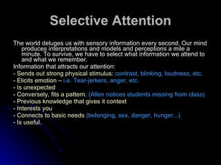 Selective Attention The world deluges us with sensory information every second. Our mind produces interpretations and models and perceptions a mile a minute. To survive, we have to select what information we attend to and what we remember. Information that attracts our attention: -  Sends out strong physical stimulus:  contrast, blinking, loudness, etc. - Elicits emotion –  i.e. Tear-jerkers, anger, etc.  - Is unexpected - Conversely, fits a pattern.  (Allen notices students missing from class) - Previous knowledge that gives it context  - Interests you  - Connects to basic needs  (belonging, sex, danger, hunger...)   - Is useful.  