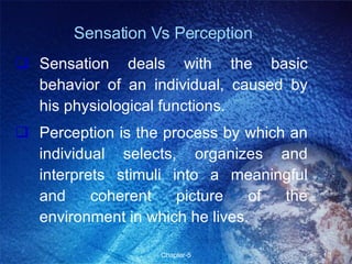Sensation Vs Perception Sensation deals with the basic behavior of an individual, caused by his physiological functions. Perception is the process by which an individual selects, organizes and interprets stimuli into a meaningful and coherent picture of the environment in which he lives. 
