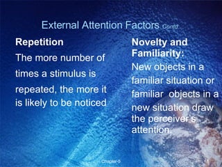 Repetition The more number of times a stimulus is repeated, the more it is likely to be noticed Novelty and Familiarity: New objects in a familiar situation or familiar  objects in a new situation draw the perceiver’s attention. External Attention Factors  Contd… 