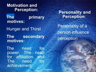 Motivation and  Perception: The primary motives: Hunger and Thirst  The secondary motives: The need for power, The need for affiliation and The need for achievement Personality and Perception :  Personality of a person influence perception 
