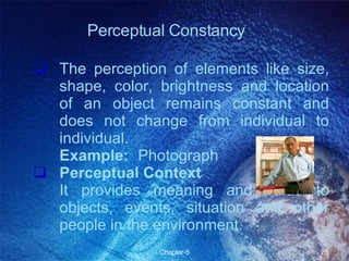 The perception of elements like size, shape, color, brightness and location of an object remains constant and does not change from individual to individual. Example:   Photograph Perceptual Context It provides meaning and value to objects, events, situation and other people in the environment.  Perceptual Constancy 
