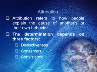 Attribution Attribution refers to how people explain the cause of another’s or their own behavior. The determination depends on three factors: Distinctiveness Consensus Consistency 