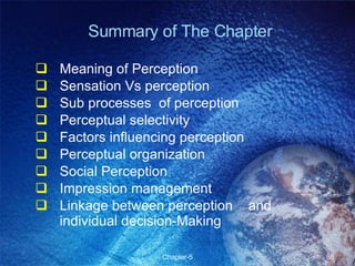 Summary of The Chapter Meaning of Perception  Sensation Vs perception Sub processes  of perception Perceptual selectivity Factors influencing perception Perceptual organization Social Perception Impression management Linkage between perception  and individual decision-Making 