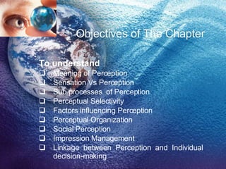 Objectives of The Chapter To understand Meaning of Perception  Sensation Vs Perception Sub processes  of Perception Perceptual Selectivity Factors influencing Perception Perceptual Organization Social Perception Impression Management Linkage between Perception and Individual decision-making 