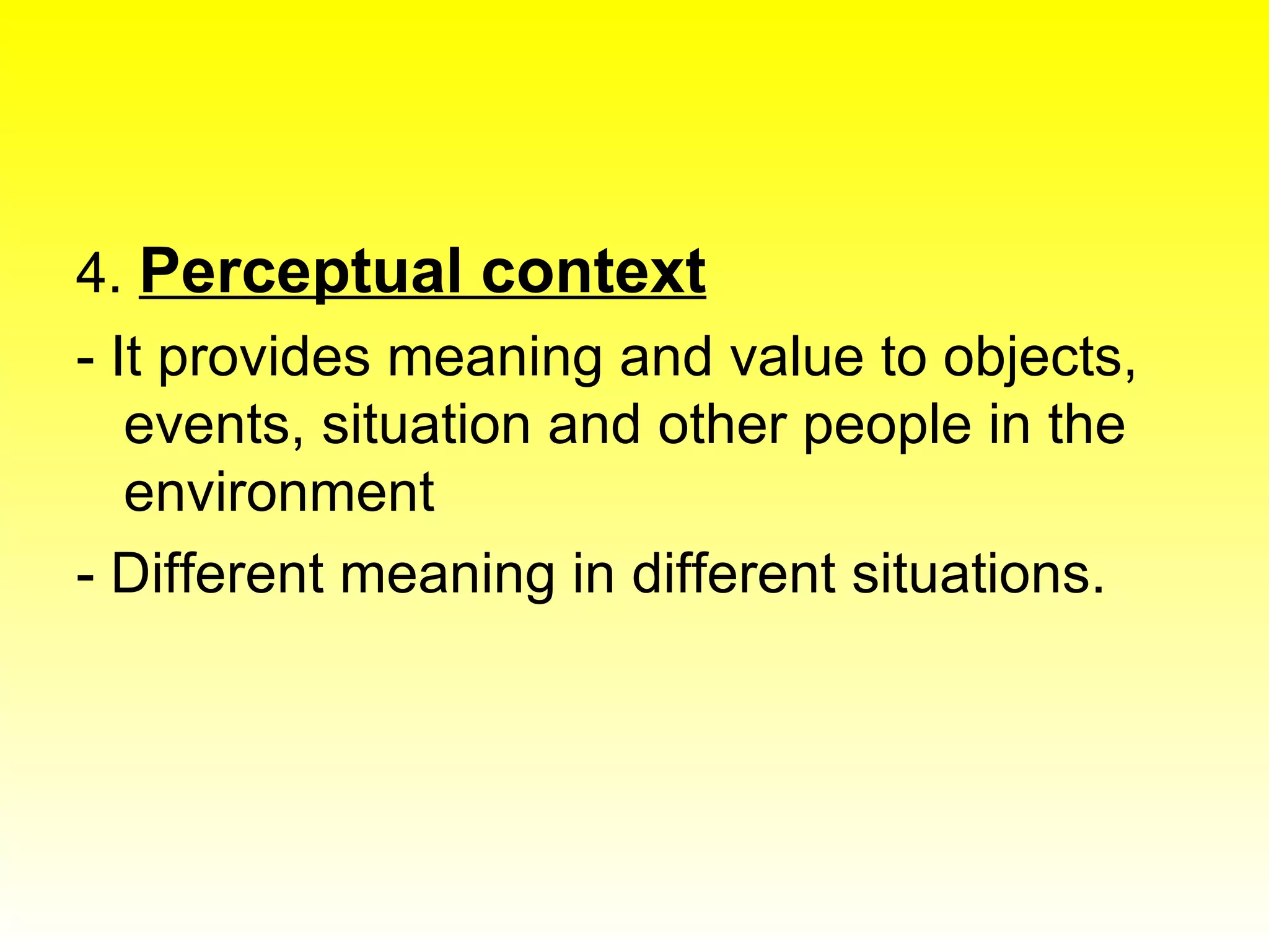 4.  Perceptual context - It provides meaning and value to objects, events, situation and other people in the environment - Different meaning in different situations. 