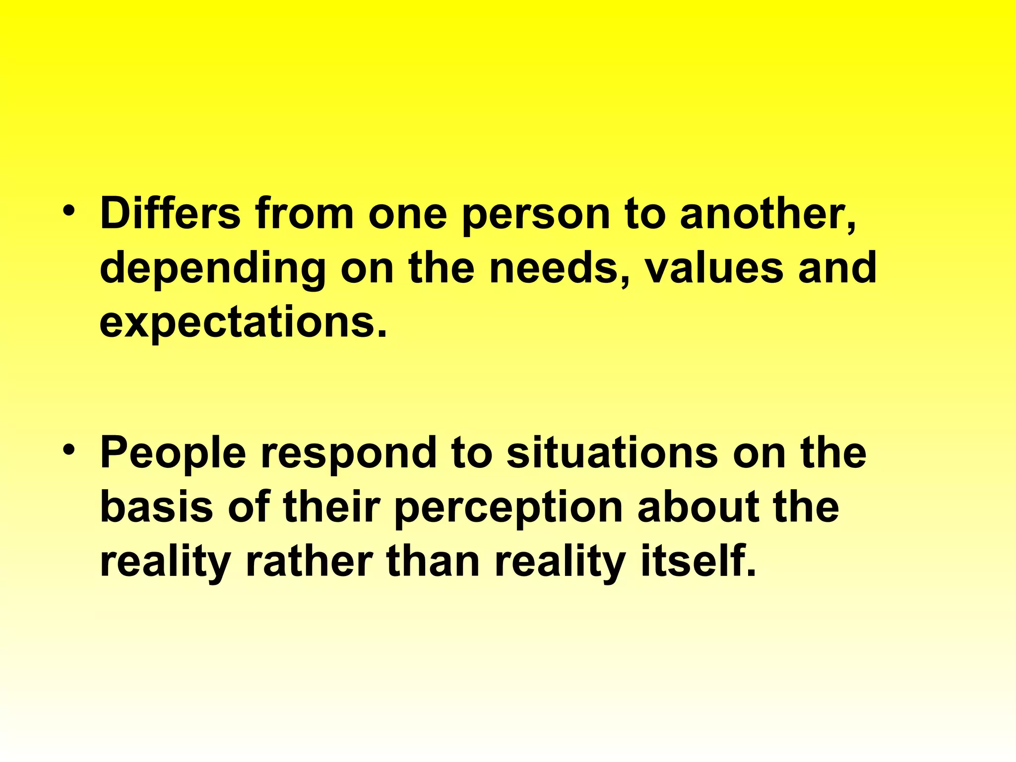 Differs from one person to another, depending on the needs, values and expectations. People respond to situations on the basis of their perception about the reality rather than reality itself. 
