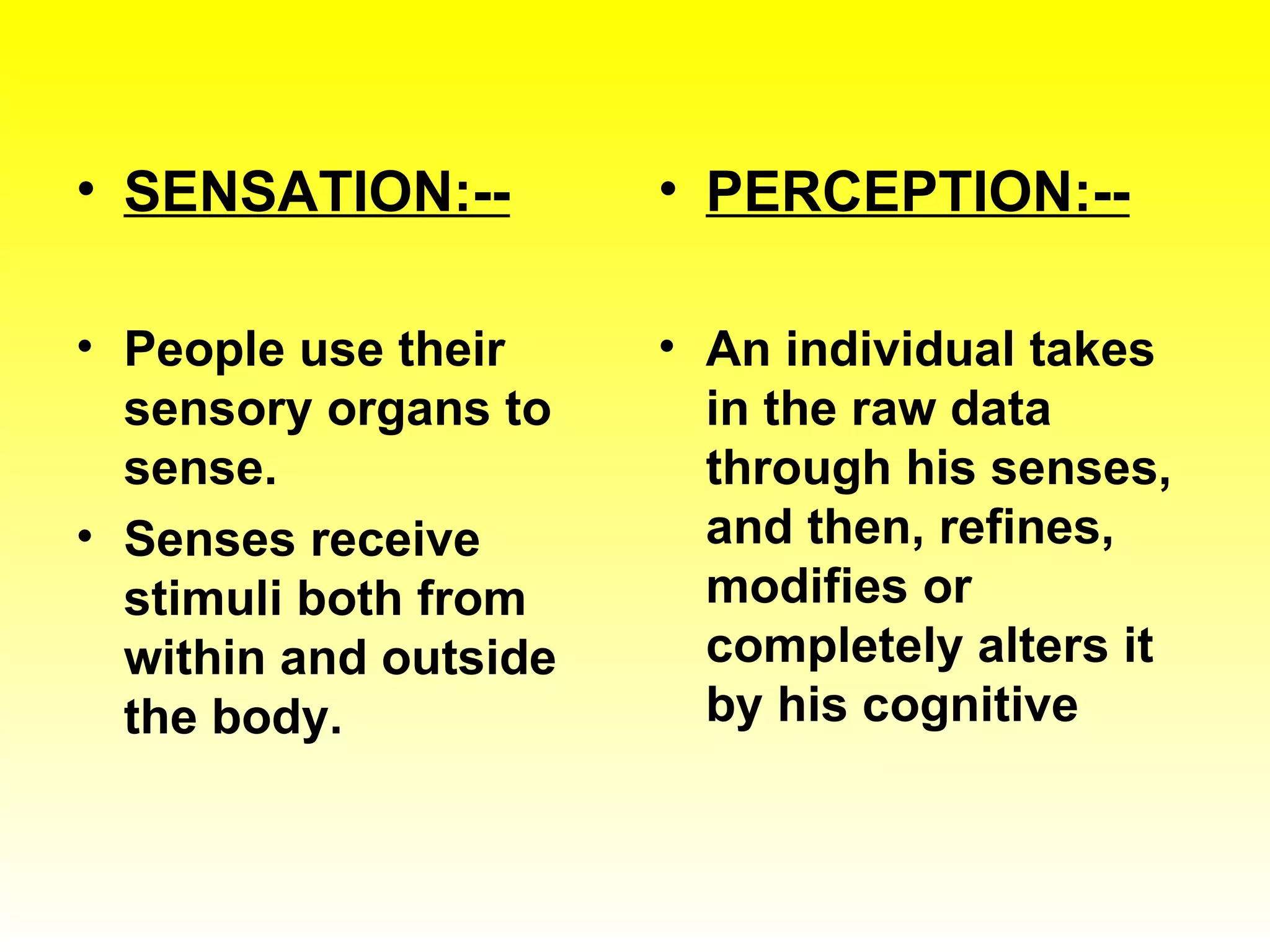 SENSATION:-- People use their sensory organs to sense. Senses receive stimuli both from within and outside the body. PERCEPTION:-- An individual takes in the raw data through his senses, and then, refines, modifies or completely alters it by his cognitive 