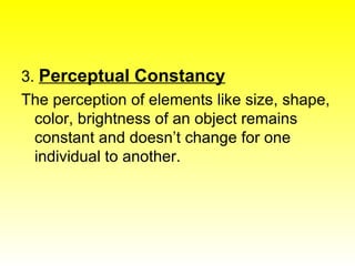 3.  Perceptual Constancy The perception of elements like size, shape, color, brightness of an object remains constant and doesn’t change for one individual to another. 