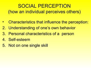 SOCIAL PERCEPTION (how an individual perceives others) Characteristics that influence the perception: Understanding of one’s own behavior Personal characteristics of a  person Self-esteem Not on one single skill 