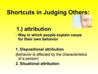 Shortcuts in Judging Others: 1.) attribution Way in which people explain cause for their own behavior 1. Dispositional attribution  ( behavior is affected by the characteristics of a person) 2. Situational attribution 