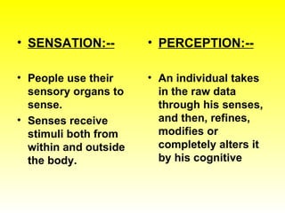 SENSATION:-- People use their sensory organs to sense. Senses receive stimuli both from within and outside the body. PERCEPTION:-- An individual takes in the raw data through his senses, and then, refines, modifies or completely alters it by his cognitive 