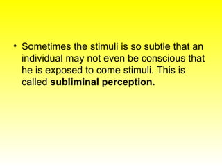 Sometimes the stimuli is so subtle that an individual may not even be conscious that he is exposed to come stimuli. This is called  subliminal perception. 