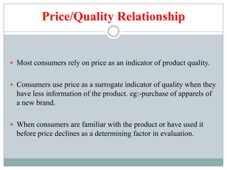 Price/Quality Relationship
 Most consumers rely on price as an indicator of product quality.
 Consumers use price as a surrogate indicator of quality when they
have less information of the product. eg:-purchase of apparels of
a new brand.
 When consumers are familiar with the product or have used it
before price declines as a determining factor in evaluation.
 