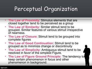 Perceptual Organization
• The Law of Proximity: Stimulus elements that are
closed together tend to be perceived as a group
• The Law of Similarity: Similar stimuli tend to be
grouped. Similar features of various stimuli irrespective
of nearness.
• The Law of Closure: Stimuli tend to be grouped into
complete figures
• The Law of Good Continuation: Stimuli tend to be
grouped as to minimize change or discontinuity
• The Law of Simplicity: Ambiguous stimuli tend to be
resolved in favor of the simplest Figure.
• The Law of Figure Ground Principle: The tendency to
keep certain phenomenon in focus and other
phenomenon in background.

 