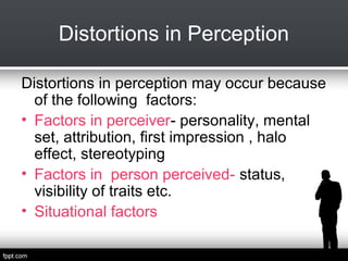 Distortions in Perception
Distortions in perception may occur because
of the following factors:
• Factors in perceiver- personality, mental
set, attribution, first impression , halo
effect, stereotyping
• Factors in person perceived- status,
visibility of traits etc.
• Situational factors

 