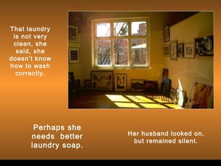 That laundry
is not very
clean, she
said, she
doesn’t know
how to wash
correctly.

Perhaps she
needs better
laundry soap.

Her husband looked on,
but remained silent.

 