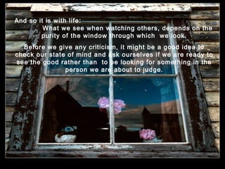 And so it is with life:
What we see when watching others, depends on the
purity of the window through which we look.
Before we give any criticism, it might be a good idea to
check our state of mind and ask ourselves if we are ready to
see the good rather than to be looking for something in the
person we are about to judge.

.

.

 