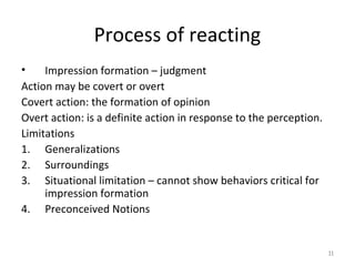 Process of reacting
•
Impression formation – judgment
Action may be covert or overt
Covert action: the formation of opinion
Overt action: is a definite action in response to the perception.
Limitations
1. Generalizations
2. Surroundings
3. Situational limitation – cannot show behaviors critical for
impression formation
4. Preconceived Notions

11

 