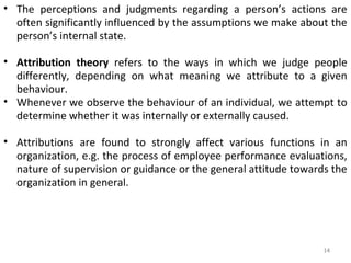 • The perceptions and judgments regarding a person’s actions are
often significantly influenced by the assumptions we make about the
person’s internal state.
• Attribution theory refers to the ways in which we judge people
differently, depending on what meaning we attribute to a given
behaviour.
• Whenever we observe the behaviour of an individual, we attempt to
determine whether it was internally or externally caused.
• Attributions are found to strongly affect various functions in an
organization, e.g. the process of employee performance evaluations,
nature of supervision or guidance or the general attitude towards the
organization in general.

14

 