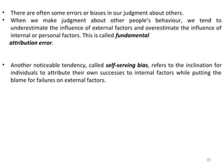 •
•

There are often some errors or biases in our judgment about others.
When we make judgment about other people’s behaviour, we tend to
underestimate the influence of external factors and overestimate the influence of
internal or personal factors. This is called fundamental
attribution error.

•

Another noticeable tendency, called self-serving bias, refers to the inclination for
individuals to attribute their own successes to internal factors while putting the
blame for failures on external factors.

15

 