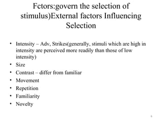 Fctors:govern the selection of
stimulus)External factors Influencing
Selection
• Intensity – Adv, Strikes(generally, stimuli which are high in
intensity are perceived more readily than those of low
intensity)
• Size
• Contrast – differ from familiar
• Movement
• Repetition
• Familiarity
• Novelty
6

 