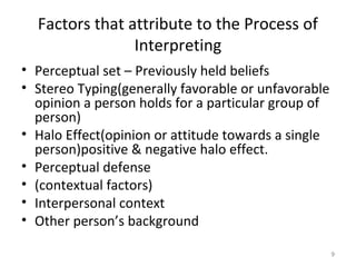 Factors that attribute to the Process of
Interpreting
• Perceptual set – Previously held beliefs
• Stereo Typing(generally favorable or unfavorable
opinion a person holds for a particular group of
person)
• Halo Effect(opinion or attitude towards a single
person)positive & negative halo effect.
• Perceptual defense
• (contextual factors)
• Interpersonal context
• Other person’s background
9

 