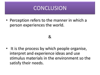 CONCLUSION
• Perception refers to the manner in which a
person experiences the world.
&
• It is the process by which people organise,
interpret and experience ideas and use
stimulus materials in the environment so the
satisfy their needs.
 
