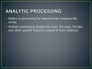 • Refers to perceiving the features that compose the
whole.
• Analytic processing targets the nose, the eyes, the lips,
and other specific features instead of their relations.
 